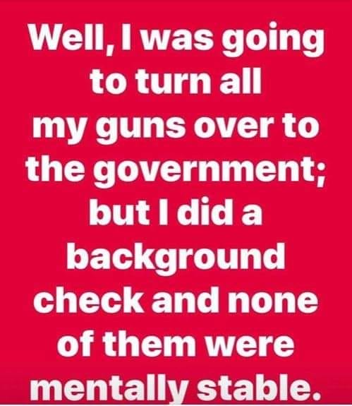 Well i was going to turn all my guns over to the government but i did a background check and none mentally stable.